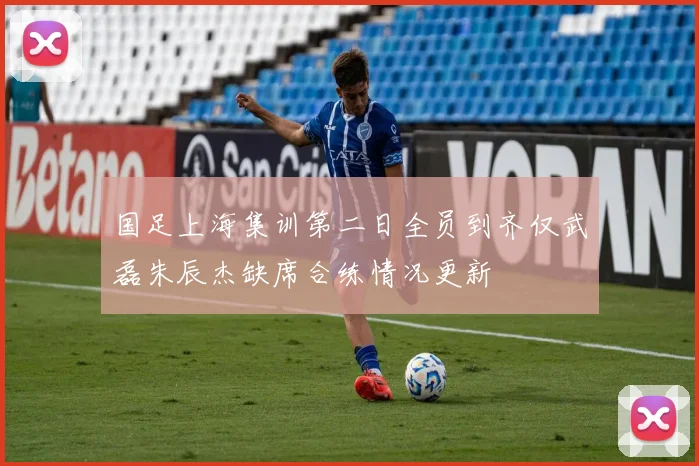 国足上海集训第二日全员到齐仅武磊朱辰杰缺席合练情况更新