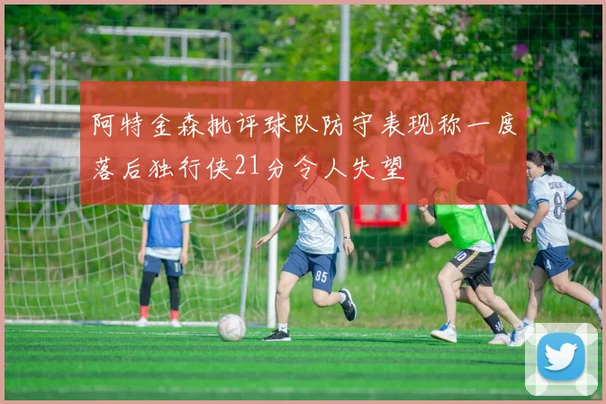 阿特金森批评球队防守表现称一度落后独行侠21分令人失望