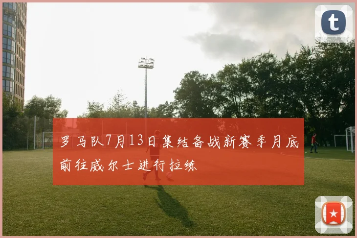罗马队7月13日集结备战新赛季月底前往威尔士进行拉练