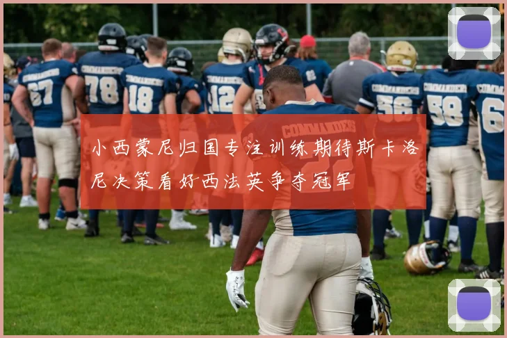 小西蒙尼归国专注训练期待斯卡洛尼决策看好西法英争夺冠军