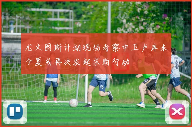 尤文图斯计划现场考察中卫卢库米今夏或再次发起求购行动