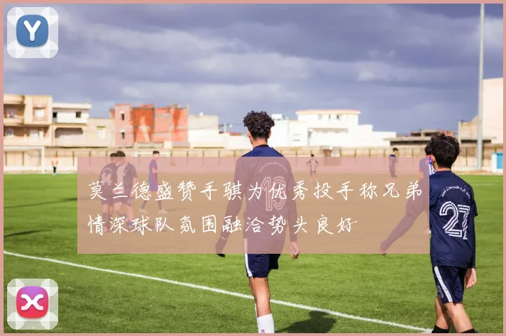 莫兰德盛赞手骐为优秀投手称兄弟情深球队氛围融洽势头良好