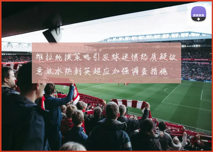 维拉轮换策略引发球迷愤怒质疑故意放水热刺英超应加强调查措施