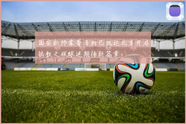 国安新帅蒙哥马利已抵达北京开启执教之旅球迷期待新篇章