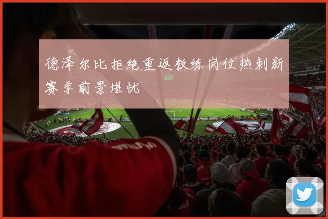 德泽尔比拒绝重返教练岗位热刺新赛季前景堪忧