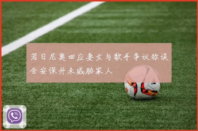 若日尼奥回应妻女与歌手争议称误会安保并未威胁家人