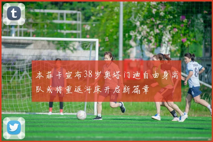 本菲卡宣布38岁奥塔门迪自由身离队或将重返河床开启新篇章