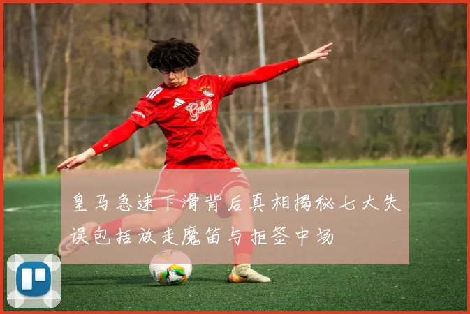 皇马急速下滑背后真相揭秘七大失误包括放走魔笛与拒签中场