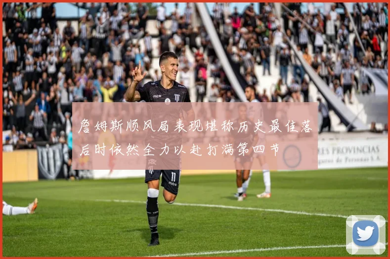 詹姆斯顺风局表现堪称历史最佳落后时依然全力以赴打满第四节