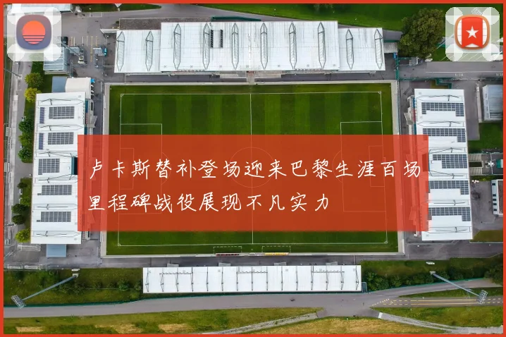 卢卡斯替补登场迎来巴黎生涯百场里程碑战役展现不凡实力