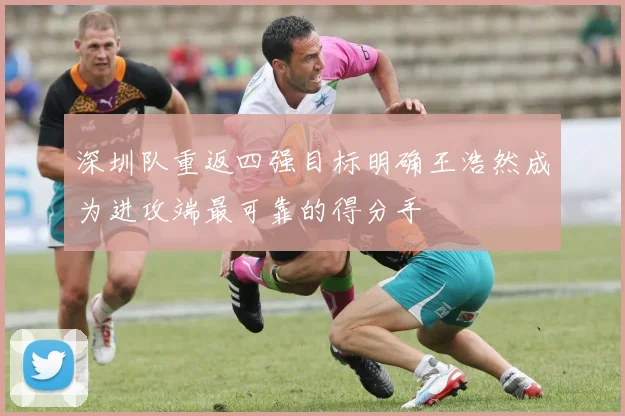 深圳队重返四强目标明确王浩然成为进攻端最可靠的得分手