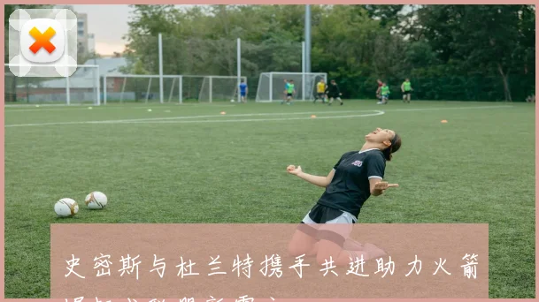史密斯与杜兰特携手共进助力火箭崛起成联盟新霸主