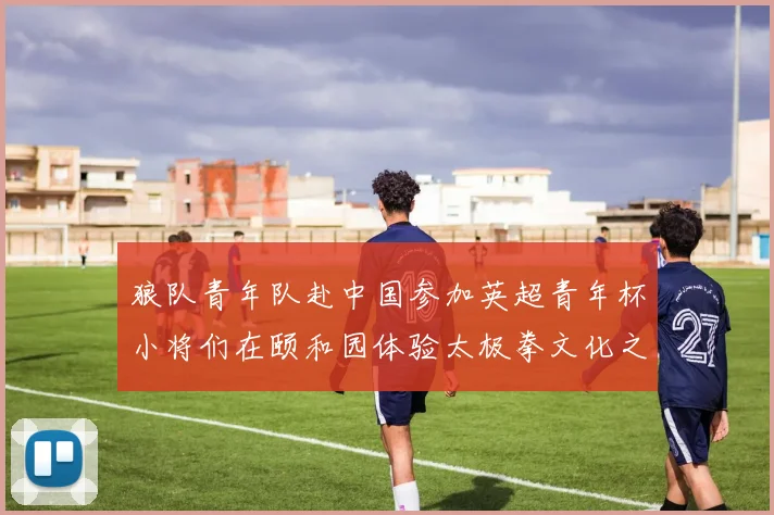 狼队青年队赴中国参加英超青年杯小将们在颐和园体验太极拳文化之旅