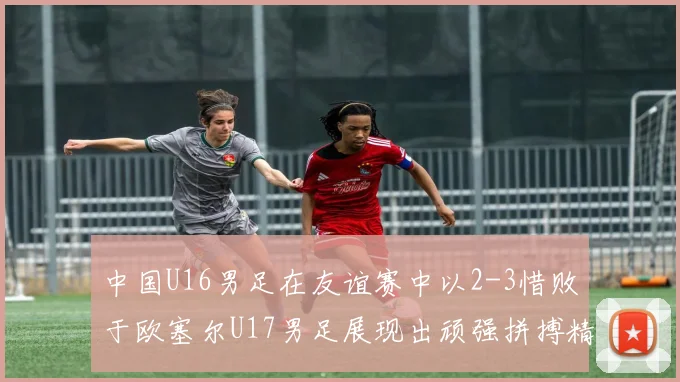 中国U16男足在友谊赛中以2-3惜败于欧塞尔U17男足展现出顽强拼搏精神