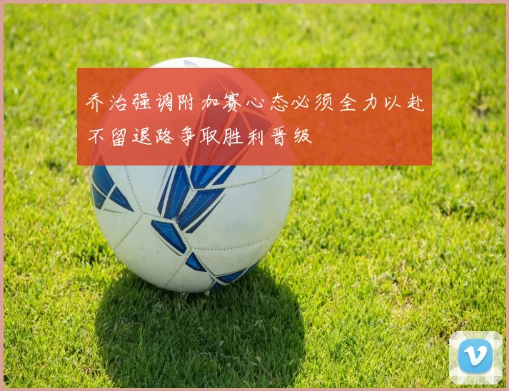 乔治强调附加赛心态必须全力以赴不留退路争取胜利晋级