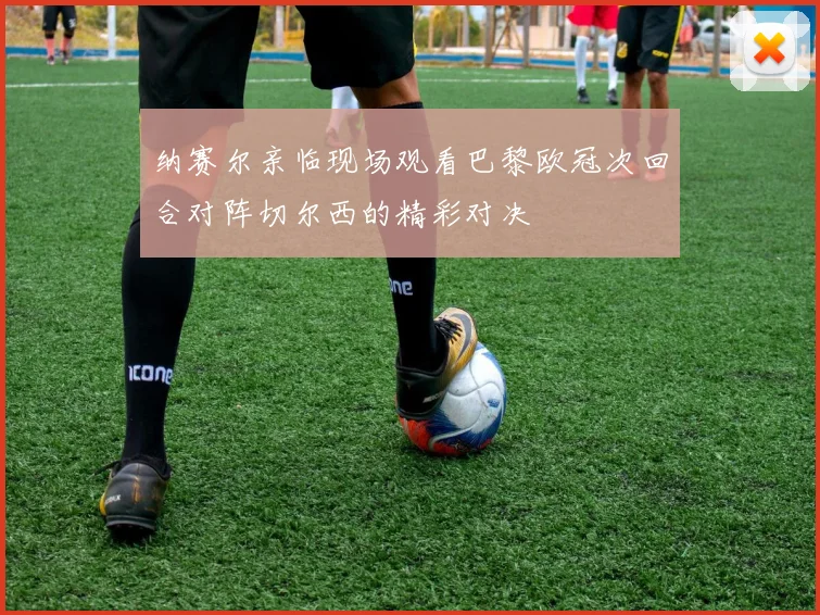 纳赛尔亲临现场观看巴黎欧冠次回合对阵切尔西的精彩对决
