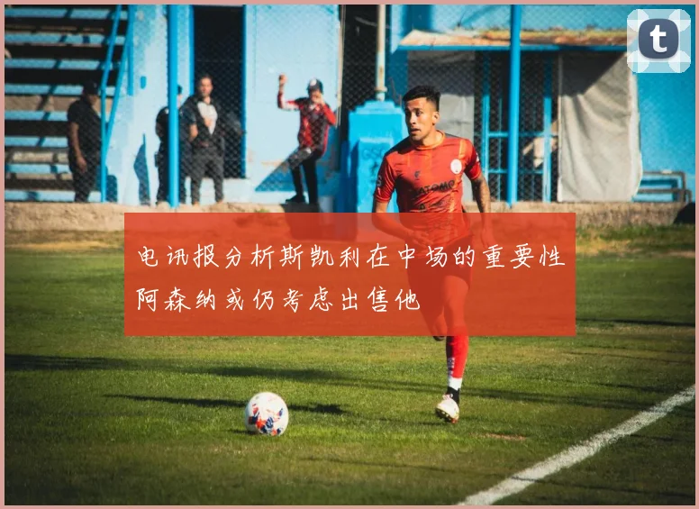电讯报分析斯凯利在中场的重要性阿森纳或仍考虑出售他