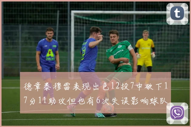 德章泰穆雷表现出色12投7中砍下17分11助攻但也有6次失误影响球队表现