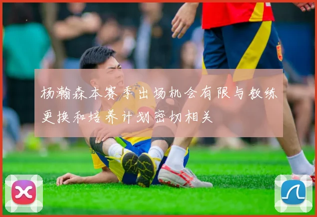 杨瀚森本赛季出场机会有限与教练更换和培养计划密切相关