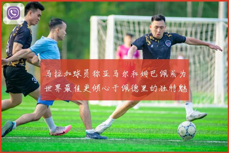 马拉加球员称亚马尔和姆巴佩或为世界最佳更倾心于佩德里的独特魅力
