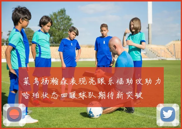 菜鸟杨瀚森表现亮眼乐福助攻助力哈珀状态回暖球队期待新突破